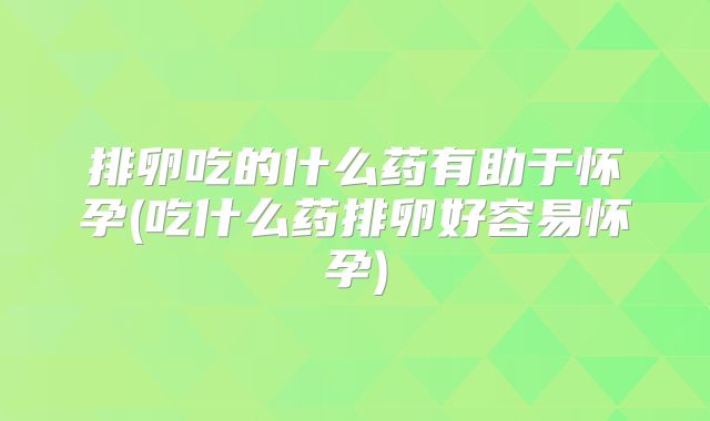 排卵吃的什么药有助于怀孕(吃什么药排卵好容易怀孕)