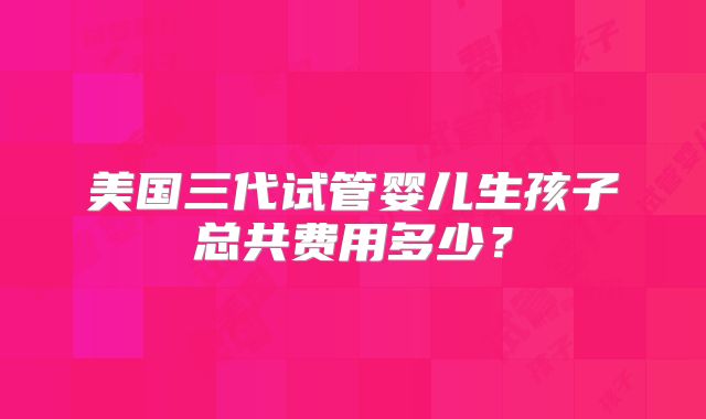 美国三代试管婴儿生孩子总共费用多少？