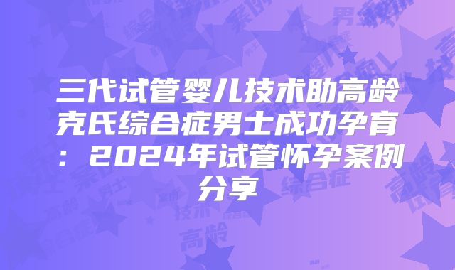 三代试管婴儿技术助高龄克氏综合症男士成功孕育:2024年试管怀孕案例分享