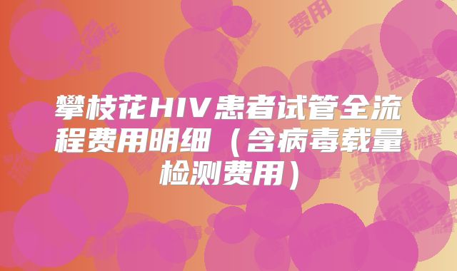攀枝花HIV患者试管全流程费用明细(含病毒载量检测费用)