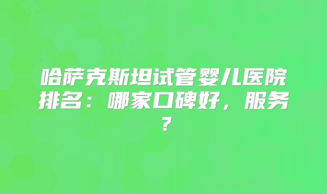 哈萨克斯坦试管婴儿医院排名:哪家口碑好,服务?