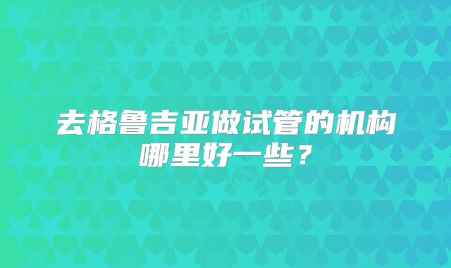 去格鲁吉亚做试管的机构哪里好一些？