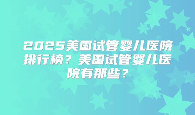 2025美国试管婴儿医院排行榜？美国试管婴儿医院有那些？