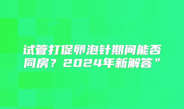 试管打促卵泡针期间能否同房？2024年新解答”