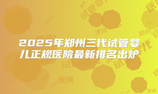 2025年郑州三代试管婴儿正规医院最新排名出炉