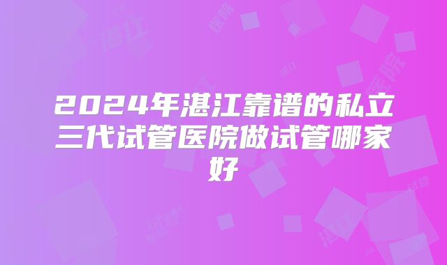 2024年湛江靠谱的私立三代试管医院做试管哪家好