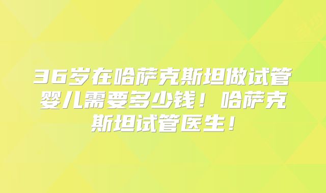 36岁在哈萨克斯坦做试管婴儿需要多少钱！哈萨克斯坦试管医生！