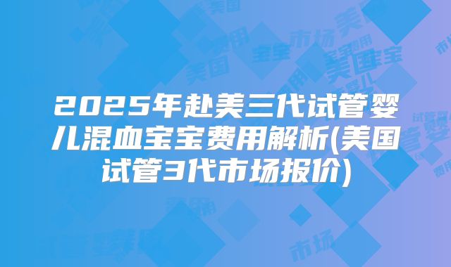 2025年赴美三代试管婴儿混血宝宝费用解析(美国试管3代市场报价)