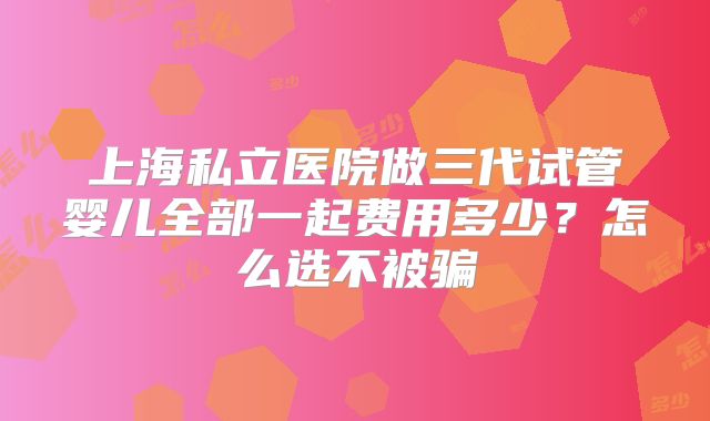 上海私立医院做三代试管婴儿全部一起费用多少？怎么选不被骗