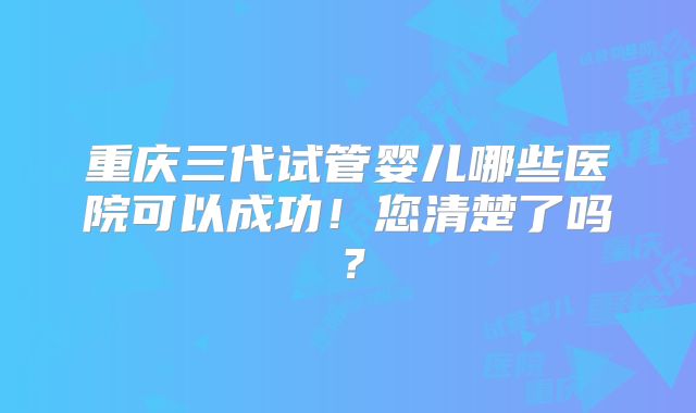 重庆三代试管婴儿哪些医院可以成功！您清楚了吗？