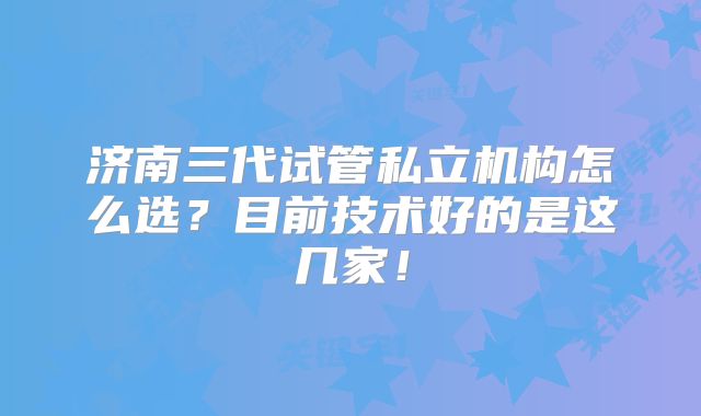 济南三代试管私立机构怎么选？目前技术好的是这几家！