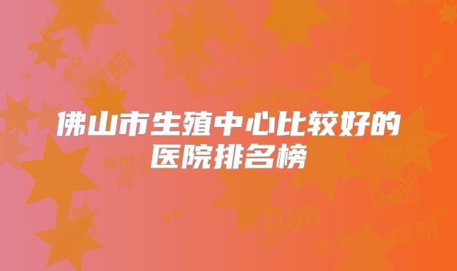 佛山市生殖中心比较好的医院排名榜
