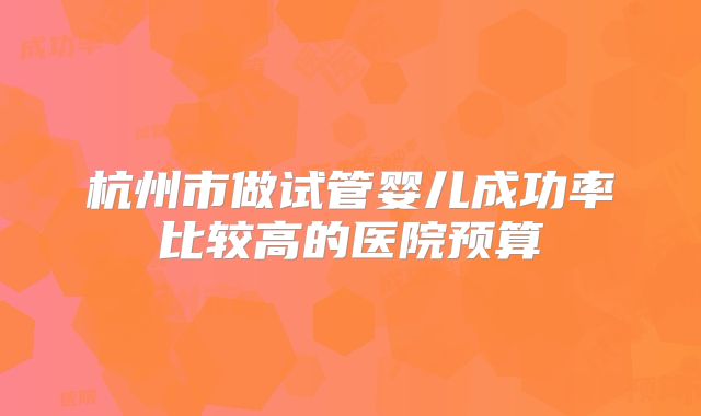 杭州市做试管婴儿成功率比较高的医院预算