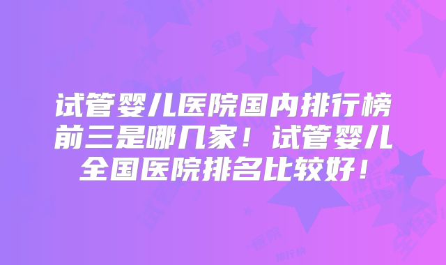 试管婴儿医院国内排行榜前三是哪几家!试管婴儿全国医院排名比较好!