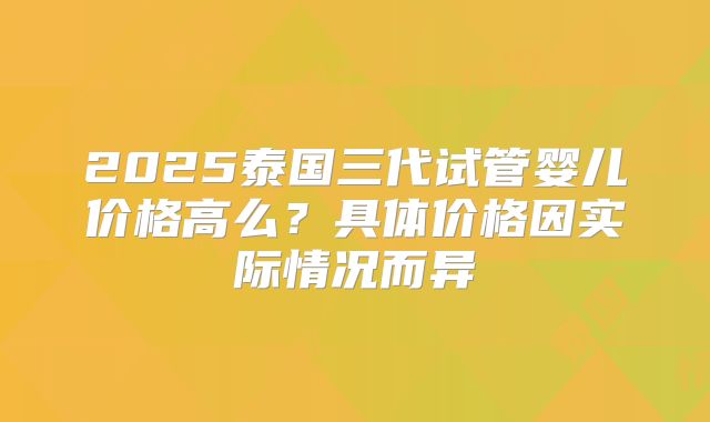 2025泰国三代试管婴儿价格高么？具体价格因实际情况而异