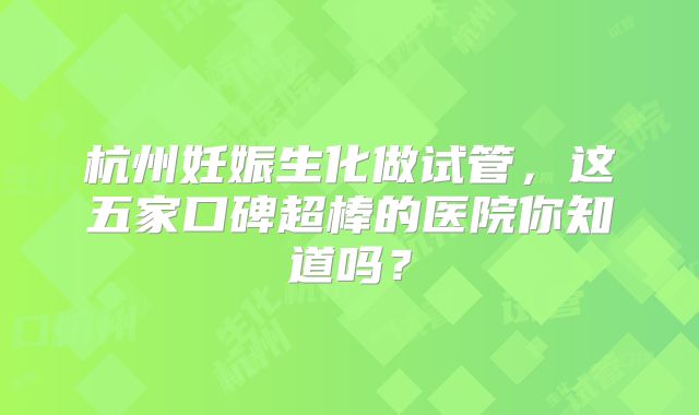 杭州妊娠生化做试管,这五家口碑超棒的医院你知道吗?