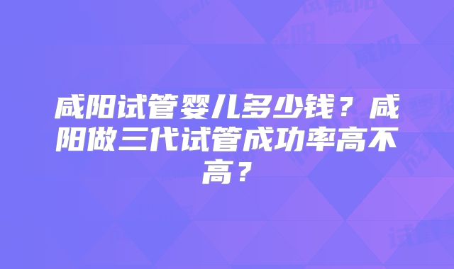 咸阳试管婴儿多少钱？咸阳做三代试管成功率高不高？