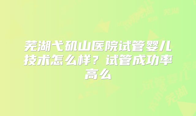 芜湖弋矶山医院试管婴儿技术怎么样？试管成功率高么