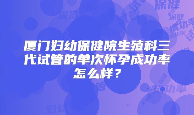 厦门妇幼保健院生殖科三代试管的单次怀孕成功率怎么样？