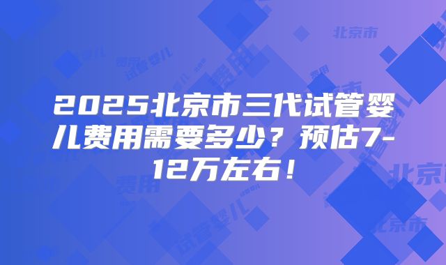2025北京市三代试管婴儿费用需要多少?预估7-12万左右!