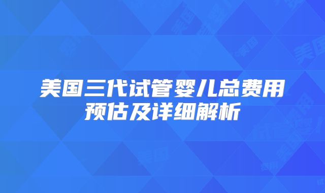 美国三代试管婴儿总费用预估及详细解析