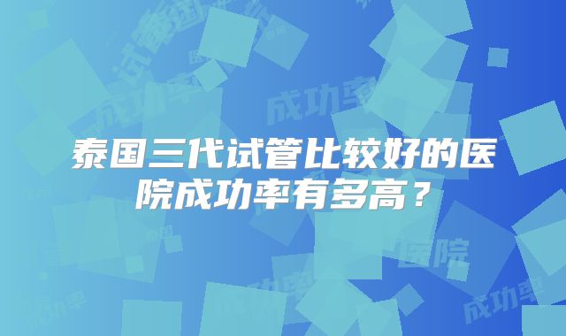 泰国三代试管比较好的医院成功率有多高？