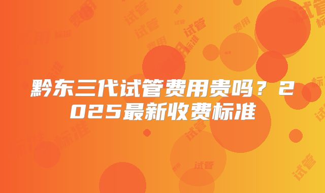 黔东三代试管费用贵吗？2025最新收费标准