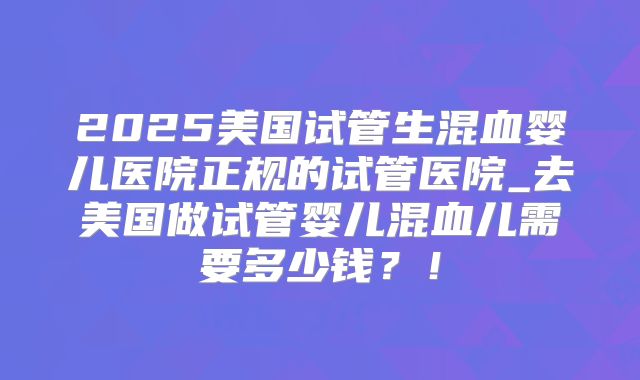 2025美国试管生混血婴儿医院正规的试管医院_去美国做试管婴儿混血儿需要多少钱？！