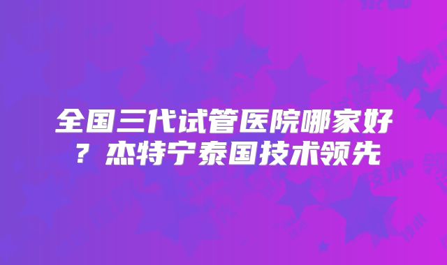 全国三代试管医院哪家好？杰特宁泰国技术领先