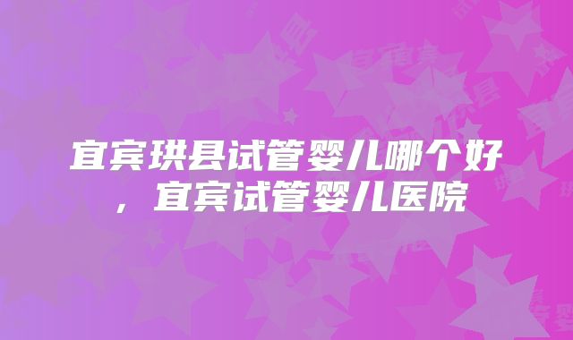 宜宾珙县试管婴儿哪个好，宜宾试管婴儿医院
