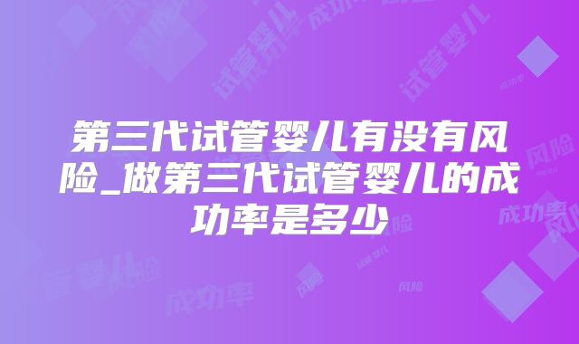 第三代试管婴儿有没有风险_做第三代试管婴儿的成功率是多少