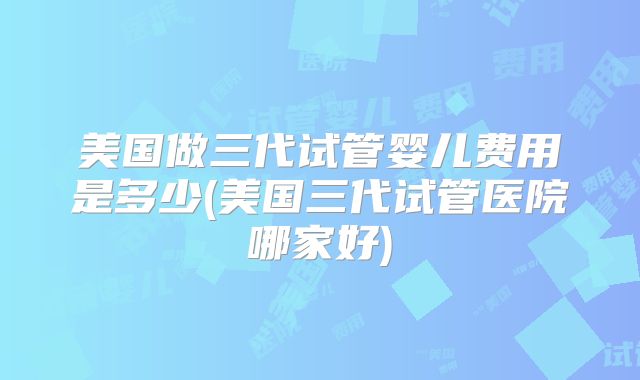 美国做三代试管婴儿费用是多少(美国三代试管医院哪家好)
