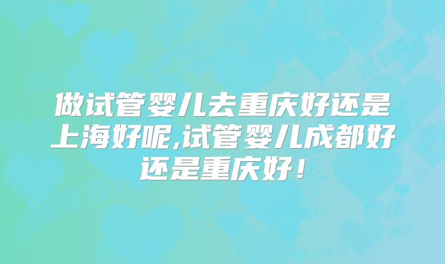 做试管婴儿去重庆好还是上海好呢,试管婴儿成都好还是重庆好！