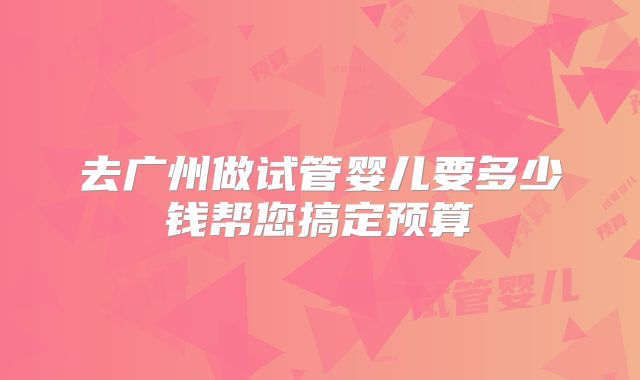 去广州做试管婴儿要多少钱帮您搞定预算