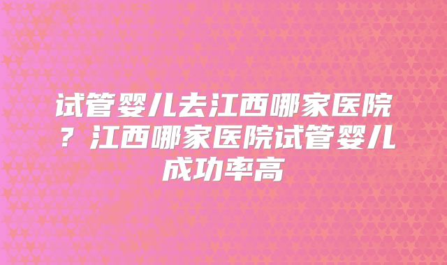 试管婴儿去江西哪家医院？江西哪家医院试管婴儿成功率高