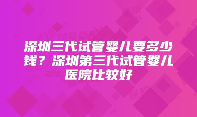 深圳三代试管婴儿要多少钱？深圳第三代试管婴儿医院比较好