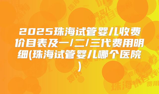 2025珠海试管婴儿收费价目表及一/二/三代费用明细(珠海试管婴儿哪个医院)