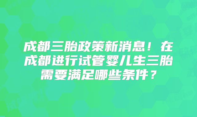 成都三胎政策新消息！在成都进行试管婴儿生三胎需要满足哪些条件？
