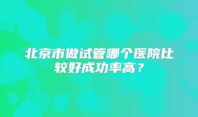 北京市做试管哪个医院比较好成功率高?