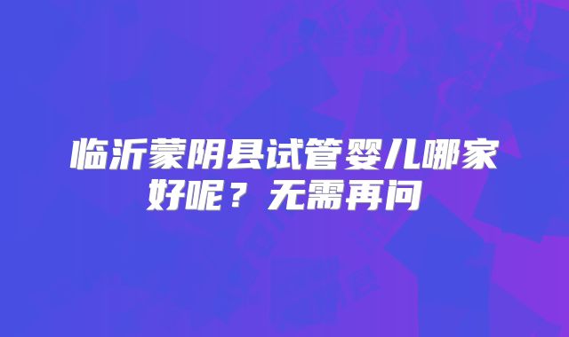 临沂蒙阴县试管婴儿哪家好呢?无需再问