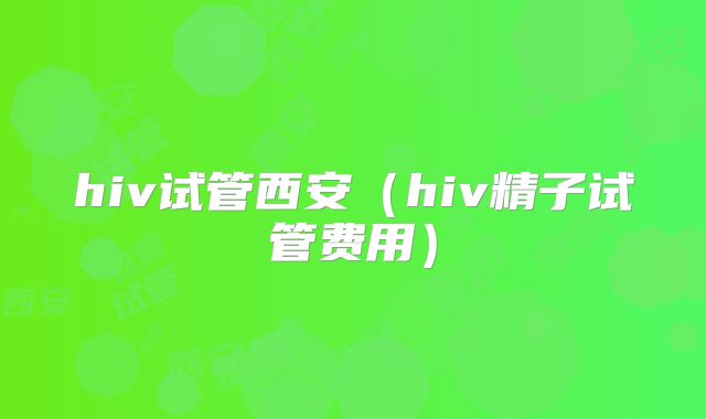 hiv试管西安（hiv精子试管费用）