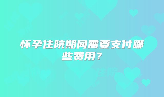怀孕住院期间需要支付哪些费用？