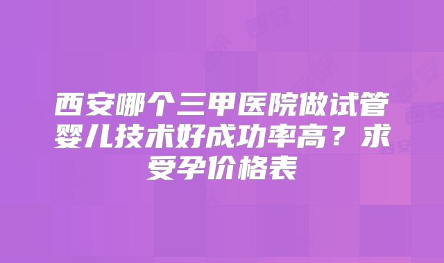 西安哪个三甲医院做试管婴儿技术好成功率高?求受孕价格表