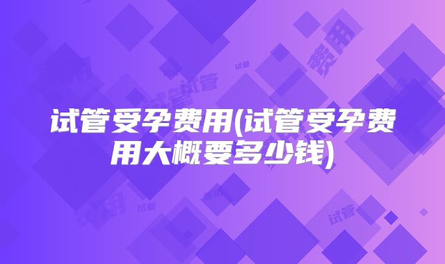 试管受孕费用(试管受孕费用大概要多少钱)