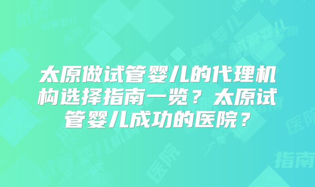 太原做试管婴儿的代理机构选择指南一览？太原试管婴儿成功的医院？