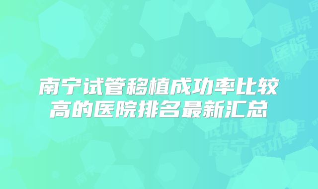 南宁试管移植成功率比较高的医院排名最新汇总