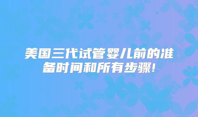 美国三代试管婴儿前的准备时间和所有步骤!