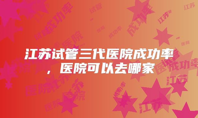 江苏试管三代医院成功率,医院可以去哪家