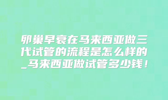 卵巢早衰在马来西亚做三代试管的流程是怎么样的_马来西亚做试管多少钱！