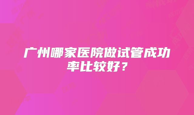 广州哪家医院做试管成功率比较好？